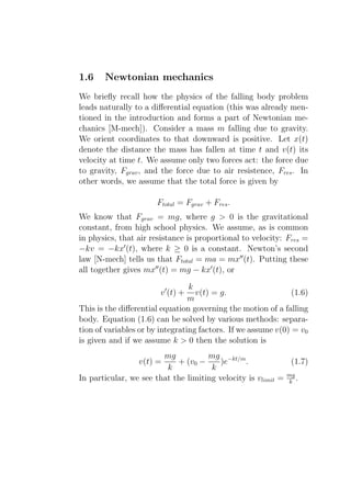1.6    Newtonian mechanics
We brieﬂy recall how the physics of the falling body problem
leads naturally to a diﬀerential equation (this was already men-
tioned in the introduction and forms a part of Newtonian me-
chanics [M-mech]). Consider a mass m falling due to gravity.
We orient coordinates to that downward is positive. Let x(t)
denote the distance the mass has fallen at time t and v(t) its
velocity at time t. We assume only two forces act: the force due
to gravity, Fgrav , and the force due to air resistence, Fres . In
other words, we assume that the total force is given by

                       Ftotal = Fgrav + Fres .
We know that Fgrav = mg, where g > 0 is the gravitational
constant, from high school physics. We assume, as is common
in physics, that air resistance is proportional to velocity: Fres =
−kv = −kx′ (t), where k ≥ 0 is a constant. Newton’s second
law [N-mech] tells us that Ftotal = ma = mx′′ (t). Putting these
all together gives mx′′ (t) = mg − kx′ (t), or

                                 k
                        v ′ (t) +  v(t) = g.                   (1.6)
                                 m
This is the diﬀerential equation governing the motion of a falling
body. Equation (1.6) can be solved by various methods: separa-
tion of variables or by integrating factors. If we assume v(0) = v0
is given and if we assume k > 0 then the solution is
                        mg           mg −kt/m
                 v(t) =     + (v0 −      )e     .             (1.7)
                         k            k
In particular, we see that the limiting velocity is vlimit = mg .
                                                             k
 
