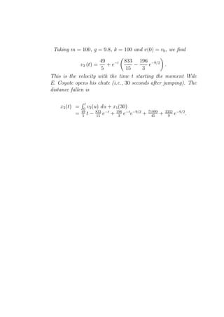 Taking m = 100, g = 9.8, k = 100 and v(0) = v0 , we ﬁnd

                      49         833 196 −9/2
               v2 (t) =  + e−t       −     e       .
                      5          15     3
This is the velocity with the time t starting the moment Wile
E. Coyote opens his chute (i.e., 30 seconds after jumping). The
distance fallen is

                  t
    x2 (t) =     0 v2 (u) du + x1 (30)
               49       833 −t
           =    5 t − 15 e     + 196 e−t e−9/2
                                  3              +   71099
                                                       45    +   3332
                                                                   9    e−9/2 .
 