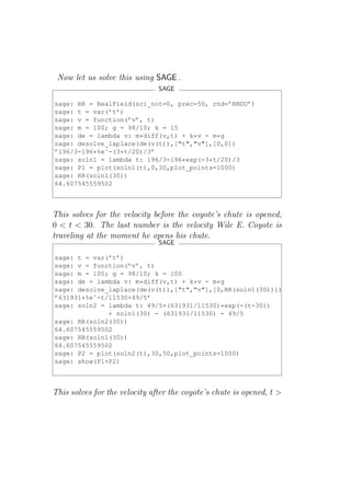 Now let us solve this using SAGE .
                               SAGE

sage: RR = RealField(sci_not=0, prec=50, rnd=’RNDU’)
sage: t = var(’t’)
sage: v = function(’v’, t)
sage: m = 100; g = 98/10; k = 15
sage: de = lambda v: m*diff(v,t) + k*v - m*g
sage: desolve_laplace(de(v(t)),["t","v"],[0,0])
’196/3-196*%eˆ-(3*t/20)/3’
sage: soln1 = lambda t: 196/3-196*exp(-3*t/20)/3
sage: P1 = plot(soln1(t),0,30,plot_points=1000)
sage: RR(soln1(30))
64.607545559502



This solves for the velocity before the coyote’s chute is opened,
0 < t < 30. The last number is the velocity Wile E. Coyote is
traveling at the moment he opens his chute.
                               SAGE

sage: t = var(’t’)
sage: v = function(’v’, t)
sage: m = 100; g = 98/10; k = 100
sage: de = lambda v: m*diff(v,t) + k*v - m*g
sage: desolve_laplace(de(v(t)),["t","v"],[0,RR(soln1(30))])
’631931*%eˆ-t/11530+49/5’
sage: soln2 = lambda t: 49/5+(631931/11530)*exp(-(t-30))
              + soln1(30) - (631931/11530) - 49/5
sage: RR(soln2(30))
64.607545559502
sage: RR(soln1(30))
64.607545559502
sage: P2 = plot(soln2(t),30,50,plot_points=1000)
sage: show(P1+P2)



This solves for the velocity after the coyote’s chute is opened, t >
 