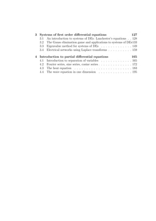 3 Systems of ﬁrst order diﬀerential equations                         127
  3.1 An introduction to systems of DEs: Lanchester’s equations . . 128
  3.2 The Gauss elimination game and applications to systems of DEs133
  3.3 Eigenvalue method for systems of DEs . . . . . . . . . . . . . 149
  3.4 Electrical networks using Laplace transforms . . . . . . . . . . 159

4 Introduction to partial diﬀerential equations                                               165
  4.1 Introduction to separation of variables . . . .        .   .   .   .   .   .   .   .   . 165
  4.2 Fourier series, sine series, cosine series . . . . .   .   .   .   .   .   .   .   .   . 172
  4.3 The heat equation . . . . . . . . . . . . . . .        .   .   .   .   .   .   .   .   . 183
  4.4 The wave equation in one dimension . . . . .           .   .   .   .   .   .   .   .   . 195
 