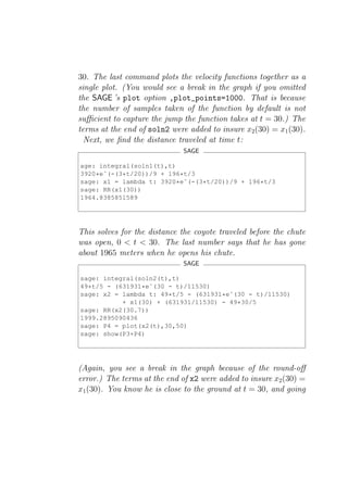 30. The last command plots the velocity functions together as a
single plot. (You would see a break in the graph if you omitted
the SAGE ’s plot option ,plot_points=1000. That is because
the number of samples taken of the function by default is not
suﬃcient to capture the jump the function takes at t = 30.) The
terms at the end of soln2 were added to insure x2 (30) = x1 (30).
  Next, we ﬁnd the distance traveled at time t:
                              SAGE

age: integral(soln1(t),t)
3920*eˆ(-(3*t/20))/9 + 196*t/3
sage: x1 = lambda t: 3920*eˆ(-(3*t/20))/9 + 196*t/3
sage: RR(x1(30))
1964.8385851589




This solves for the distance the coyote traveled before the chute
was open, 0 < t < 30. The last number says that he has gone
about 1965 meters when he opens his chute.
                              SAGE

sage: integral(soln2(t),t)
49*t/5 - (631931*eˆ(30 - t)/11530)
sage: x2 = lambda t: 49*t/5 - (631931*eˆ(30 - t)/11530)
           + x1(30) + (631931/11530) - 49*30/5
sage: RR(x2(30.7))
1999.2895090436
sage: P4 = plot(x2(t),30,50)
sage: show(P3+P4)




(Again, you see a break in the graph because of the round-oﬀ
error.) The terms at the end of x2 were added to insure x2 (30) =
x1 (30). You know he is close to the ground at t = 30, and going
 