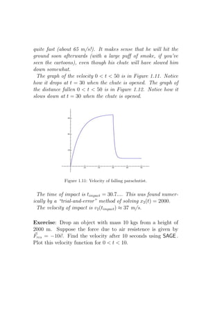 quite fast (about 65 m/s!). It makes sense that he will hit the
ground soon afterwards (with a large puﬀ of smoke, if you’ve
seen the cartoons), even though his chute will have slowed him
down somewhat.
  The graph of the velocity 0 < t < 50 is in Figure 1.11. Notice
how it drops at t = 30 when the chute is opened. The graph of
the distance fallen 0 < t < 50 is in Figure 1.12. Notice how it
slows down at t = 30 when the chute is opened.




             Figure 1.11: Velocity of falling parachutist.


  The time of impact is timpact = 30.7.... This was found numer-
ically by a “trial-and-error” method of solving x2 (t) = 2000.
  The velocity of impact is v2 (timpact ) ≈ 37 m/s.

Exercise: Drop an object with mass 10 kgs from a height of
2000 m. Suppose the force due to air resistence is given by
Fres = −10v. Find the velocity after 10 seconds using SAGE .
Plot this velocity function for 0 < t < 10.
 