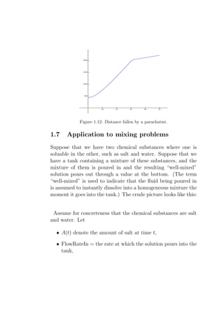 Figure 1.12: Distance fallen by a parachutist.

1.7    Application to mixing problems
Suppose that we have two chemical substances where one is
soluable in the other, such as salt and water. Suppose that we
have a tank containing a mixture of these substances, and the
mixture of them is poured in and the resulting “well-mixed”
solution pours out through a value at the bottom. (The term
“well-mixed” is used to indicate that the ﬂuid being poured in
is assumed to instantly dissolve into a homogeneous mixture the
moment it goes into the tank.) The crude picture looks like this:


 Assume for concreteness that the chemical substances are salt
and water. Let

  • A(t) denote the amount of salt at time t,

  • FlowRateIn = the rate at which the solution pours into the
    tank,
 