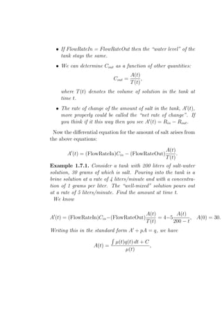 • If FlowRateIn = FlowRateOut then the “water level” of the
    tank stays the same.
  • We can determine Cout as a function of other quantities:
                                     A(t)
                            Cout =         ,
                                     T (t)
    where T (t) denotes the volume of solution in the tank at
    time t.
  • The rate of change of the amount of salt in the tank, A′ (t),
    more properly could be called the “net rate of change”. If
    you think if it this way then you see A′ (t) = Rin − Rout .
 Now the diﬀerential equation for the amount of salt arises from
the above equations:

                                                       A(t)
       A′ (t) = (FlowRateIn)Cin − (FlowRateOut)              .
                                                       T (t)
Example 1.7.1. Consider a tank with 200 liters of salt-water
solution, 30 grams of which is salt. Pouring into the tank is a
brine solution at a rate of 4 liters/minute and with a concentra-
tion of 1 grams per liter. The “well-mixed” solution pours out
at a rate of 5 liters/minute. Find the amount at time t.
  We know

                                               A(t)         A(t)
A′ (t) = (FlowRateIn)Cin −(FlowRateOut)              = 4−5         , A(0) = 30.
                                               T (t)       200 − t
Writing this in the standard form A′ + pA = q, we have

                             µ(t)q(t) dt + C
                   A(t) =                    ,
                                 µ(t)
 