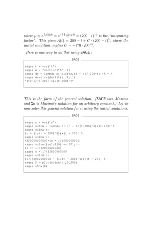 1
where µ = e p(t) dt = e−5 200−t dt = (200 − t)−5 is the “integrating
factor”. This gives A(t) = 200 − t + C · (200 − t)5 , where the
initial condition implies C = −170 · 200−5 .
 Here is one way to do this using SAGE :
                                 SAGE

sage: t = var(’t’)
sage: A = function(’A’, t)
sage: de = lambda A: diff(A,t) + (5/(200-t))*A - 4
sage: desolve(de(A(t)),[A,t])
’(%c-1/(t-200)ˆ4)*(t-200)ˆ5’




This is the form of the general solution. (SAGE uses Maxima
and %c is Maxima’s notation for an arbitrary constant.) Let us
now solve this general solution for c, using the initial conditions.
                                 SAGE

sage: c = var(’c’)
sage: solnA = lambda t: (c - 1/(t-200)ˆ4)*(t-200)ˆ5
sage: solnA(t)
(c - (1/(t - 200)ˆ4))*(t - 200)ˆ5
sage: solnA(0)
-320000000000*(c - 1/1600000000)
sage: solve([solnA(0) == 30],c)
[c == 17/32000000000]
sage: c = 17/32000000000
sage: solnA(t)
(17/32000000000 - (1/(t - 200)ˆ4))*(t - 200)ˆ5
sage: P = plot(solnA(t),0,200)
sage: show(P)
 