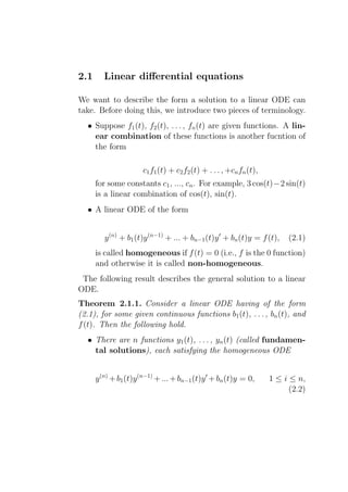 2.1      Linear diﬀerential equations

We want to describe the form a solution to a linear ODE can
take. Before doing this, we introduce two pieces of terminology.
  • Suppose f1 (t), f2 (t), . . . , fn (t) are given functions. A lin-
    ear combination of these functions is another fucntion of
    the form

                      c1 f1 (t) + c2 f2 (t) + . . . , +cn fn (t),
      for some constants c1 , ..., cn . For example, 3 cos(t)−2 sin(t)
      is a linear combination of cos(t), sin(t).
  • A linear ODE of the form


         y (n) + b1 (t)y (n−1) + ... + bn−1 (t)y ′ + bn (t)y = f (t),    (2.1)
      is called homogeneous if f (t) = 0 (i.e., f is the 0 function)
      and otherwise it is called non-homogeneous.
 The following result describes the general solution to a linear
ODE.
Theorem 2.1.1. Consider a linear ODE having of the form
(2.1), for some given continuous functions b1 (t), . . . , bn (t), and
f (t). Then the following hold.
  • There are n functions y1 (t), . . . , yn (t) (called fundamen-
    tal solutions), each satisfying the homogeneous ODE


      y (n) + b1 (t)y (n−1) + ... + bn−1 (t)y ′ + bn (t)y = 0,      1 ≤ i ≤ n,
                                                                          (2.2)
 