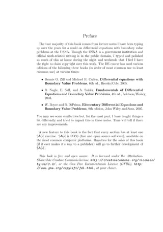 Preface
  The vast majority of this book comes from lecture notes I have been typing
up over the years for a could on diﬀerential equations with boundary value
problems at the USNA. Though the USNA is a government institution and
oﬃcial work-related writing is in the public domain, I typed and polished
so much of this at home during the night and weekends that I feel I have
the right to claim copyright over this work. The DE course has used various
editions of the following three books (in order of most common use to least
common use) at various times:

   • Dennis G. Zill and Michael R. Cullen, Diﬀerential equations with
     Boundary Value Problems, 6th ed., Brooks/Cole, 2005.

   • R. Nagle, E. Saﬀ, and A. Snider, Fundamentals of Diﬀerential
     Equations and Boundary Value Problems, 4th ed., Addison/Wesley,
     2003.

   • W. Boyce and R. DiPrima, Elementary Diﬀerential Equations and
     Boundary Value Problems, 8th edition, John Wiley and Sons, 2005.

You may see some similarities but, for the most part, I have taught things a
bit diﬀerently and tried to impart this in these notes. Time will tell if there
are any improvements.

  A new feature to this book is the fact that every section has at least one
SAGE exercise. SAGE is FOSS (free and open source software), available on
the most common computer platforms. Royalties for the sales of this book
(if it ever makes it’s way to a publisher) will go to further development of
SAGE .

 This book is free and open source. It is licensed under the Attribution-
ShareAlike Creative Commons license, http: // creativecommons. org/ licenses/
by-sa/ 3. 0/ , or the Gnu Free Documentation License (GFDL), http:
// www. gnu. org/ copyleft/ fdl. html , at your choice.
 