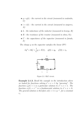 • q = q(t) - the current in the circuit (measured in coulombs,
    C)
  • i = i(t) - the current in the circuit (measured in amperes,
    A)
  • L - the inductance of the inductor (measured in henrys, H)
  • R - the resistance of the resistor (measured in ohms, Ω);
  • C - the capacitance of the capacitor (measured in farads,
    F)
 The charge q on the capacitor satisﬁes the linear IPV:
                        1
       Lq ′′ + Rq ′ +     q = E(t),    q(0) = q0 ,   q ′ (0) = i0 .
                        C




                         Figure 2.1: RLC circuit.

Example 2.1.3. Recall the example in the introduction where
we looked for functions solving x′ + x = 1 by “guessing”. The
function xp (t) = 1 is a particular solution to x′ + x = 1. The
function x1 (t) = e−t is a fundamental solution to x′ + x = 0.
The general solution is therefore x(t) = 1 + c1 e−t , for a constant
c1 .
 