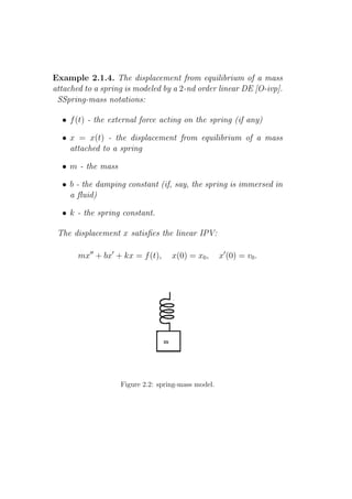 Example 2.1.4. The displacement from equilibrium of a mass
attached to a spring is modeled by a 2-nd order linear DE [O-ivp].
 SSpring-mass notations:

  • f (t) - the external force acting on the spring (if any)

  • x = x(t) - the displacement from equilibrium of a mass
    attached to a spring

  • m - the mass

  • b - the damping constant (if, say, the spring is immersed in
    a ﬂuid)

  • k - the spring constant.

 The displacement x satisﬁes the linear IPV:

       mx′′ + bx′ + kx = f (t),    x(0) = x0 ,      x′ (0) = v0 .




                   Figure 2.2: spring-mass model.
 