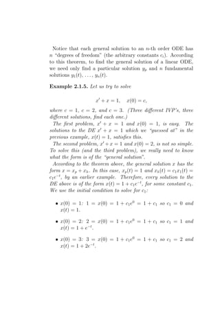 Notice that each general solution to an n-th order ODE has
n “degrees of freedom” (the arbitrary constants ci ). According
to this theorem, to ﬁnd the general solution of a linear ODE,
we need only ﬁnd a particular solution yp and n fundamental
solutions y1 (t), . . . , yn (t).

Example 2.1.5. Let us try to solve

                     x′ + x = 1,    x(0) = c,
where c = 1, c = 2, and c = 3. (Three diﬀerent IVP’s, three
diﬀerent solutions, ﬁnd each one.)
  The ﬁrst problem, x′ + x = 1 and x(0) = 1, is easy. The
solutions to the DE x′ + x = 1 which we “guessed at” in the
previous example, x(t) = 1, satisﬁes this.
  The second problem, x′ + x = 1 and x(0) = 2, is not so simple.
To solve this (and the third problem), we really need to know
what the form is of the “general solution”.
  According to the theorem above, the general solution x has the
form x = xp + xh . In this case, xp (t) = 1 and xh (t) = c1 x1 (t) =
c1 e−t , by an earlier example. Therefore, every solution to the
DE above is of the form x(t) = 1 + c1 e−t , for some constant c1 .
We use the initial condition to solve for c1 :

  • x(0) = 1: 1 = x(0) = 1 + c1 e0 = 1 + c1 so c1 = 0 and
    x(t) = 1.

  • x(0) = 2: 2 = x(0) = 1 + c1 e0 = 1 + c1 so c1 = 1 and
    x(t) = 1 + e−t .

  • x(0) = 3: 3 = x(0) = 1 + c1 e0 = 1 + c1 so c1 = 2 and
    x(t) = 1 + 2e−t .
 