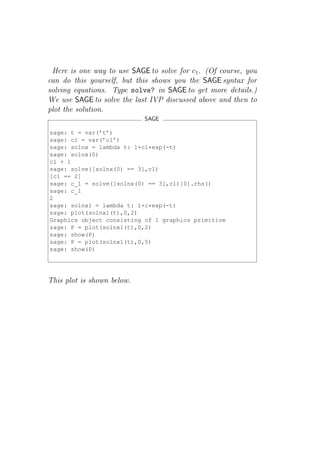 Here is one way to use SAGE to solve for c1 . (Of course, you
can do this yourself, but this shows you the SAGE syntax for
solving equations. Type solve? in SAGE to get more details.)
We use SAGE to solve the last IVP discussed above and then to
plot the solution.
                            SAGE

sage: t = var(’t’)
sage: c1 = var(’c1’)
sage: solnx = lambda t: 1+c1*exp(-t)
sage: solnx(0)
c1 + 1
sage: solve([solnx(0) == 3],c1)
[c1 == 2]
sage: c_1 = solve([solnx(0) == 3],c1)[0].rhs()
sage: c_1
2
sage: solnx1 = lambda t: 1+c*exp(-t)
sage: plot(solnx1(t),0,2)
Graphics object consisting of 1 graphics primitive
sage: P = plot(solnx1(t),0,2)
sage: show(P)
sage: P = plot(solnx1(t),0,5)
sage: show(P)




This plot is shown below.
 