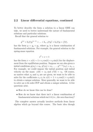 2.2      Linear diﬀerential equations, continued

To better describe the form a solution to a linear ODE can
take, we need to better understand the nature of fundamental
solutions and particular solutions.
 Recall that the general solution to

         y (n) + b1 (t)y (n−1) + ... + bn−1 (t)y ′ + bn (t)y = f (t),
has the form y = yp + yh , where yh is a linear combination of
fundamental solutions. For example, the general solution to the
spring-mass equation

                                 x′′ + x = 1
has the form x = x(t) = 1 + c1 cos(t) + c2 sin(t) for the displace-
ment from the equilibrium position. Suppose we are also given n
initial conditions y(x0 ) = a0 , y ′ (x0 ) = a1 , . . . , y (n−1) (x0 ) = an−1 .
For example, we could impose the initial position and initial
velocity on the mass: x(0) = x0 and x′ (0) = v0 . Of course,
no matter what x0 and v0 are are given, we want to be able to
solve for the coeﬃcients c1 , c2 in x(t) = 1 + c1 cos(t) + c2 sin(t)
to obtain a unique solution. More generally, we want to be able
to solve an n-th order IVP and obtain a unique solution. A few
questions arise.
   • How do we know this can be done?
   • How do we know that there isn’t a linear combination of
     fundamental solutions which isn’t 0 (i.e., the zero function)?
 The complete answer actually involves methods from linear
algebra which go beyond this course. The basic idea though
 
