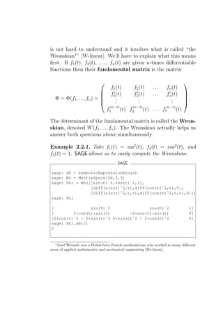 is not hard to understand and it involves what is called “the
Wronskian1 ” [W-linear]. We’ll have to explain what this means
ﬁrst. If f1 (t), f2 (t), . . . , fn (t) are given n-times diﬀerentiable
functions then their fundamental matrix is the matrix

                                                                           
                                  f1 (t)     f2 (t) . . . fn (t)
                                   ′          ′                ′
                                 f1 (t)     f2 (t) . . . fn (t)            
  Φ = Φ(f1 , ..., fn ) =            .          .                .          .
                                                                           
                                    .
                                     .          .
                                                .                .
                                                                 .          
                                 (n−1)      (n−1)            (n−1)
                                f1     (t) f2     (t) . . . fn     (t)

The determinant of the fundamental matrix is called the Wron-
skian, denoted W (f1 , ..., fn ). The Wronskian actually helps us
answer both questions above simultaneously.

Example 2.2.1. Take f1 (t) = sin2 (t), f2 (t) = cos2 (t), and
f3 (t) = 1. SAGE allows us to easily compute the Wronskian:
                                      SAGE

sage: SR = SymbolicExpressionRing()
sage: MS = MatrixSpace(SR,3,3)
sage: Phi = MS([[sin(t)ˆ2,cos(t)ˆ2,1],
                [diff(sin(t)ˆ2,t),diff(cos(t)ˆ2,t),0],
                [diff(sin(t)ˆ2,t,t),diff(cos(t)ˆ2,t,t),0]])
sage: Phi

[               sin(t)ˆ2                cos(t)ˆ2                                1]
[        2*cos(t)*sin(t)        -2*cos(t)*sin(t)                                0]
[2*cos(t)ˆ2 - 2*sin(t)ˆ2 2*sin(t)ˆ2 - 2*cos(t)ˆ2                                0]
sage: Phi.det()
0


  1
    Josef Wronski was a Polish-born French mathemtician who worked in many diﬀerent
areas of applied mathematics and mechanical engineering [Wr-linear].
 