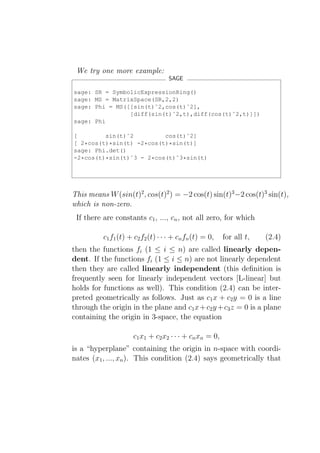 We try one more example:
                                    SAGE

sage: SR = SymbolicExpressionRing()
sage: MS = MatrixSpace(SR,2,2)
sage: Phi = MS([[sin(t)ˆ2,cos(t)ˆ2],
                [diff(sin(t)ˆ2,t),diff(cos(t)ˆ2,t)]])
sage: Phi

[        sin(t)ˆ2         cos(t)ˆ2]
[ 2*cos(t)*sin(t) -2*cos(t)*sin(t)]
sage: Phi.det()
-2*cos(t)*sin(t)ˆ3 - 2*cos(t)ˆ3*sin(t)




This means W (sin(t)2 , cos(t)2 ) = −2 cos(t) sin(t)3 −2 cos(t)3 sin(t),
which is non-zero.
 If there are constants c1 , ..., cn , not all zero, for which

          c1 f1 (t) + c2 f2 (t) · · · + cn fn (t) = 0,   for all t,   (2.4)
then the functions fi (1 ≤ i ≤ n) are called linearly depen-
dent. If the functions fi (1 ≤ i ≤ n) are not linearly dependent
then they are called linearly independent (this deﬁnition is
frequently seen for linearly independent vectors [L-linear] but
holds for functions as well). This condition (2.4) can be inter-
preted geometrically as follows. Just as c1 x + c2 y = 0 is a line
through the origin in the plane and c1 x + c2 y + c3 z = 0 is a plane
containing the origin in 3-space, the equation

                     c1 x1 + c2 x2 · · · + cn xn = 0,
is a “hyperplane” containing the origin in n-space with coordi-
nates (x1 , ..., xn ). This condition (2.4) says geometrically that
 