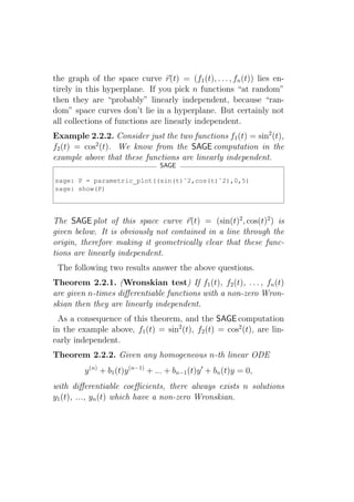 the graph of the space curve r(t) = (f1 (t), . . . , fn (t)) lies en-
tirely in this hyperplane. If you pick n functions “at random”
then they are “probably” linearly independent, because “ran-
dom” space curves don’t lie in a hyperplane. But certainly not
all collections of functions are linearly independent.
Example 2.2.2. Consider just the two functions f1 (t) = sin2 (t),
f2 (t) = cos2 (t). We know from the SAGE computation in the
example above that these functions are linearly independent.
                                  SAGE

sage: P = parametric_plot((sin(t)ˆ2,cos(t)ˆ2),0,5)
sage: show(P)




The SAGE plot of this space curve r(t) = (sin(t)2 , cos(t)2 ) is
given below. It is obviously not contained in a line through the
origin, therefore making it geometrically clear that these func-
tions are linearly independent.
 The following two results answer the above questions.
Theorem 2.2.1. (Wronskian test) If f1 (t), f2 (t), . . . , fn (t)
are given n-times diﬀerentiable functions with a non-zero Wron-
skian then they are linearly independent.
  As a consequence of this theorem, and the SAGE computation
in the example above, f1 (t) = sin2 (t), f2 (t) = cos2 (t), are lin-
early independent.
Theorem 2.2.2. Given any homogeneous n-th linear ODE
         y (n) + b1 (t)y (n−1) + ... + bn−1 (t)y ′ + bn (t)y = 0,
with diﬀerentiable coeﬃcients, there always exists n solutions
y1 (t), ..., yn (t) which have a non-zero Wronskian.
 