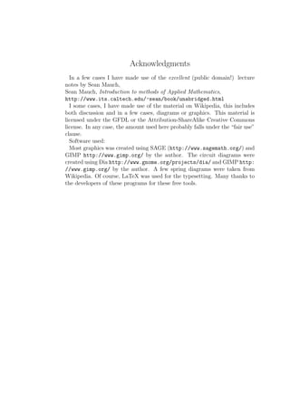 Acknowledgments
  In a few cases I have made use of the excellent (public domain!) lecture
notes by Sean Mauch,
Sean Mauch, Introduction to methods of Applied Mathematics,
http://www.its.caltech.edu/~sean/book/unabridged.html
  I some cases, I have made use of the material on Wikipedia, this includes
both discussion and in a few cases, diagrams or graphics. This material is
licensed under the GFDL or the Attribution-ShareAlike Creative Commons
license. In any case, the amount used here probably falls under the “fair use”
clause.
  Software used:
  Most graphics was created using SAGE (http://www.sagemath.org/) and
GIMP http://www.gimp.org/ by the author. The circuit diagrams were
created using Dia http://www.gnome.org/projects/dia/ and GIMP http:
//www.gimp.org/ by the author. A few spring diagrams were taken from
Wikipedia. Of course, LaTeX was used for the typesetting. Many thanks to
the developers of these programs for these free tools.
 