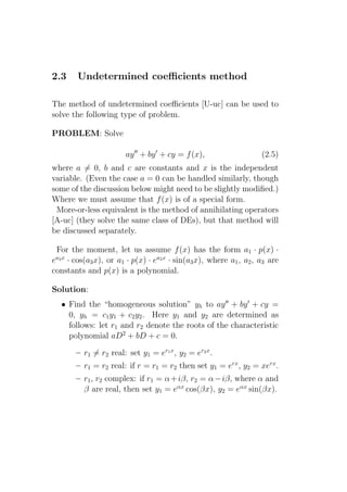 2.3     Undetermined coeﬃcients method

The method of undetermined coeﬃcients [U-uc] can be used to
solve the following type of problem.

PROBLEM: Solve

                        ay ′′ + by ′ + cy = f (x),                   (2.5)
where a = 0, b and c are constants and x is the independent
variable. (Even the case a = 0 can be handled similarly, though
some of the discussion below might need to be slightly modiﬁed.)
Where we must assume that f (x) is of a special form.
 More-or-less equivalent is the method of annihilating operators
[A-uc] (they solve the same class of DEs), but that method will
be discussed separately.

 For the moment, let us assume f (x) has the form a1 · p(x) ·
ea2 x · cos(a3 x), or a1 · p(x) · ea2 x · sin(a3 x), where a1 , a2 , a3 are
constants and p(x) is a polynomial.

Solution:
   • Find the “homogeneous solution” yh to ay ′′ + by ′ + cy =
     0, yh = c1 y1 + c2 y2 . Here y1 and y2 are determined as
     follows: let r1 and r2 denote the roots of the characteristic
     polynomial aD2 + bD + c = 0.

       – r1 = r2 real: set y1 = er1 x , y2 = er2 x .
       – r1 = r2 real: if r = r1 = r2 then set y1 = erx , y2 = xerx .
       – r1 , r2 complex: if r1 = α + iβ, r2 = α − iβ, where α and
         β are real, then set y1 = eαx cos(βx), y2 = eαx sin(βx).
 