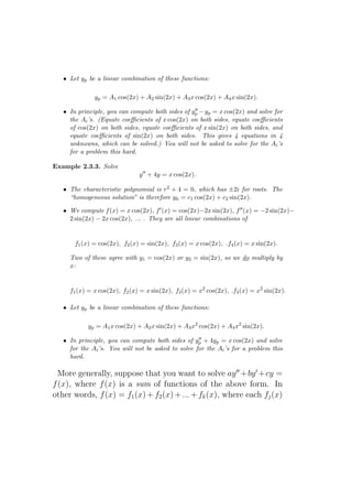 • Let yp be a linear combination of these functions:

              yp = A1 cos(2x) + A2 sin(2x) + A3 x cos(2x) + A4 x sin(2x).
                                                  ′′
   • In principle, you can compute both sides of yp − yp = x cos(2x) and solve for
     the Ai ’s. (Equate coeﬃcients of x cos(2x) on both sides, equate coeﬃcients
     of cos(2x) on both sides, equate coeﬃcients of x sin(2x) on both sides, and
     equate coeﬃcients of sin(2x) on both sides. This gives 4 equations in 4
     unknowns, which can be solved.) You will not be asked to solve for the Ai ’s
     for a problem this hard.

Example 2.3.3. Solve
                               y ′′ + 4y = x cos(2x).

   • The characteristic polynomial is r2 + 4 = 0, which has ±2i for roots. The
     “homogeneous solution” is therefore yh = c1 cos(2x) + c2 sin(2x).

   • We compute f (x) = x cos(2x), f ′ (x) = cos(2x)−2x sin(2x), f ′′ (x) = −2 sin(2x)−
     2 sin(2x) − 2x cos(2x), ... . They are all linear combinations of


       f1 (x) = cos(2x), f2 (x) = sin(2x), f3 (x) = x cos(2x), .f4 (x) = x sin(2x).

     Two of these agree with y1 = cos(2x) or y2 = sin(2x), so we do multiply by
     x:


     f1 (x) = x cos(2x), f2 (x) = x sin(2x), f3 (x) = x2 cos(2x), .f4 (x) = x2 sin(2x).

   • Let yp be a linear combination of these functions:

            yp = A1 x cos(2x) + A2 x sin(2x) + A3 x2 cos(2x) + A4 x2 sin(2x).
                                                    ′′
   • In principle, you can compute both sides of yp + 4yp = x cos(2x) and solve
     for the Ai ’s. You will not be asked to solve for the Ai ’s for a problem this
     hard.

  More generally, suppose that you want to solve ay ′′ +by ′ +cy =
f (x), where f (x) is a sum of functions of the above form. In
other words, f (x) = f1 (x) + f2 (x) + ... + fk (x), where each fj (x)
 