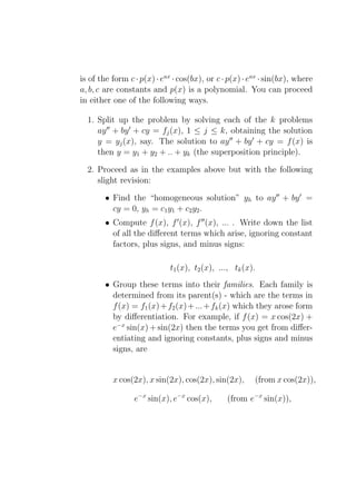 is of the form c · p(x) · eax · cos(bx), or c · p(x) · eax · sin(bx), where
a, b, c are constants and p(x) is a polynomial. You can proceed
in either one of the following ways.

  1. Split up the problem by solving each of the k problems
     ay ′′ + by ′ + cy = fj (x), 1 ≤ j ≤ k, obtaining the solution
     y = yj (x), say. The solution to ay ′′ + by ′ + cy = f (x) is
     then y = y1 + y2 + .. + yk (the superposition principle).

  2. Proceed as in the examples above but with the following
     slight revision:

        • Find the “homogeneous solution” yh to ay ′′ + by ′ =
          cy = 0, yh = c1 y1 + c2 y2 .
        • Compute f (x), f ′ (x), f ′′ (x), ... . Write down the list
          of all the diﬀerent terms which arise, ignoring constant
          factors, plus signs, and minus signs:

                             t1 (x), t2 (x), ..., tk (x).
        • Group these terms into their families. Each family is
          determined from its parent(s) - which are the terms in
          f (x) = f1 (x) + f2 (x) + ... + fk (x) which they arose form
          by diﬀerentiation. For example, if f (x) = x cos(2x) +
          e−x sin(x) + sin(2x) then the terms you get from diﬀer-
          entiating and ignoring constants, plus signs and minus
          signs, are


          x cos(2x), x sin(2x), cos(2x), sin(2x),       (from x cos(2x)),

                 e−x sin(x), e−x cos(x),       (from e−x sin(x)),
 