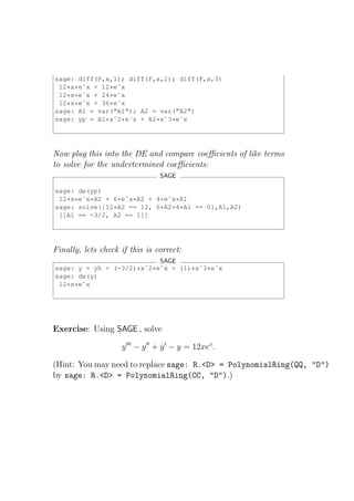 sage: diff(F,x,1); diff(F,x,2); diff(F,x,3)
 12*x*eˆx + 12*eˆx
 12*x*eˆx + 24*eˆx
 12*x*eˆx + 36*eˆx
sage: A1 = var("A1"); A2 = var("A2")
sage: yp = A1*xˆ2*eˆx + A2*xˆ3*eˆx




Now plug this into the DE and compare coeﬃcients of like terms
to solve for the undertermined coeﬃcients:
                                 SAGE

sage: de(yp)
 12*x*eˆx*A2 + 6*eˆx*A2 + 4*eˆx*A1
sage: solve([12*A2 == 12, 6*A2+4*A1 == 0],A1,A2)
 [[A1 == -3/2, A2 == 1]]




Finally, lets check if this is correct:
                           SAGE
sage: y = yh + (-3/2)*xˆ2*eˆx + (1)*xˆ3*eˆx
sage: de(y)
 12*x*eˆx




Exercise: Using SAGE , solve

                    y ′′′ − y ′′ + y ′ − y = 12xex .

(Hint: You may need to replace sage: R.<D> = PolynomialRing(QQ, "D")
by sage: R.<D> = PolynomialRing(CC, "D").)
 