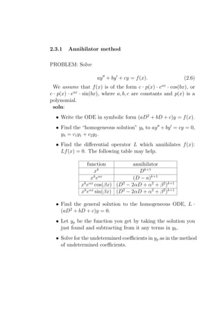 2.3.1   Annihilator method

PROBLEM: Solve

                     ay ′′ + by ′ + cy = f (x).               (2.6)
 We assume that f (x) is of the form c · p(x) · eax · cos(bx), or
c · p(x) · eax · sin(bx), where a, b, c are constants and p(x) is a
polynomial.
 soln:
  • Write the ODE in symbolic form (aD2 + bD + c)y = f (x).
  • Find the “homogeneous solution” yh to ay ′′ + by ′ = cy = 0,
    yh = c 1 y1 + c 2 y2 .
  • Find the diﬀerential operator L which annihilates f (x):
    Lf (x) = 0. The following table may help.

                 function           annihilator
                      k
                    x                 Dk+1
                   xk eax           (D − a)k+1
              xk eαx cos(βx) (D2 − 2αD + α2 + β 2 )k+1
              xk eαx sin(βx) (D2 − 2αD + α2 + β 2 )k+1

  • Find the general solution to the homogeneous ODE, L ·
    (aD2 + bD + c)y = 0.
  • Let yp be the function you get by taking the solution you
    just found and subtracting from it any terms in yh .
  • Solve for the undetermined coeﬃcients in yp as in the method
    of undetermined coeﬃcients.
 