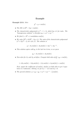Example
Example 2.3.5. Solve
                               y ′′ − y = cos(2x).

   • The DE is (D2 − 1)y = cos(2x).

   • The characteristic polynomial is r2 − 1 = 0, which has ±1 for roots. The
     “homogeneous solution” is therefore yh = c1 ex + c2 e−x .

   • We ﬁnd L = D2 + 4 annihilates cos(2x).

   • We solve (D2 + 4)(D2 − 1)y = 0. The roots of the characteristic polynomial
     (r2 + 4)(r2 − 1) are ±2i, ±1. The solution is

                    y = A1 cos(2x) + A2 sin(2x) + A3 ex + A4 e−x .

   • This solution agrees with yh in the last two terms, so we guess

                            yp = A1 cos(2x) + A2 sin(2x).
                                                               ′′
   • Now solve for A1 and A2 as before: Compute both sides of yp −yp = cos(2x),


         (−4A1 cos(2x) − 4A2 sin(2x)) − (A1 cos(2x) + A2 sin(2x)) = cos(2x).

     Next, equate the coeﬃcients of cos(2x), sin(2x) on both sides to get 2 equa-
     tions in 2 unknowns. Solving, we get A1 = −1/5 and A2 = 0.

   • The general solution: y = yh + yp = c1 ex + c2 e−x − 1 cos(2x).
                                                          5
 
