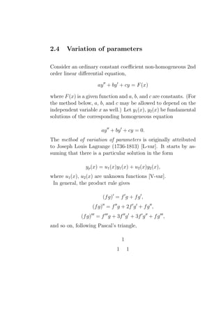 2.4    Variation of parameters

Consider an ordinary constant coeﬃcient non-homogeneous 2nd
order linear diﬀerential equation,

                        ay ′′ + by ′ + cy = F (x)

where F (x) is a given function and a, b, and c are constants. (For
the method below, a, b, and c may be allowed to depend on the
independent variable x as well.) Let y1 (x), y2 (x) be fundamental
solutions of the corresponding homogeneous equation

                           ay ′′ + by ′ + cy = 0.
The method of variation of parameters is originally attributed
to Joseph Louis Lagrange (1736-1813) [L-var]. It starts by as-
suming that there is a particular solution in the form

                yp (x) = u1 (x)y1 (x) + u2 (x)y2 (x),
where u1 (x), u2 (x) are unknown functions [V-var].
 In general, the product rule gives

                           (f g)′ = f ′ g + f g ′ ,
                     (f g)′′ = f ′′ g + 2f ′ g ′ + f g ′′ ,
              (f g)′′′ = f ′′′ g + 3f ′′ g ′ + 3f ′ g ′′ + f g ′′′ ,
and so on, following Pascal’s triangle,

                                         1
                                     1       1
 