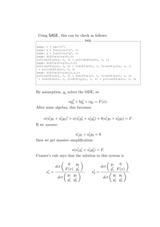 Using SAGE , this can be check as follows:
                                    SAGE

sage: t = var(’t’)
sage: x = function(’x’, t)
sage: y = function(’y’, t)
sage: diff(x(t)*y(t),t)
x(t)*diff(y(t), t, 1) + y(t)*diff(x(t), t, 1)
sage: diff(x(t)*y(t),t,t)
x(t)*diff(y(t), t, 2) + 2*diff(x(t), t, 1)*diff(y(t), t, 1)
 + y(t)*diff(x(t), t, 2)
sage: diff(x(t)*y(t),t,t,t)
x(t)*diff(y(t), t, 3) + 3*diff(x(t), t, 1)*diff(y(t), t, 2)
 + 3*diff(x(t), t, 2)*diff(y(t), t, 1) + y(t)*diff(x(t), t, 3)



By assumption, yp solves the ODE, so

                      ′′    ′
                   ayp + byp + cyp = F (x).
After some algebra, this becomes:

     a(u′1 y1 + u′2 y2 )′ + a(u′1 y1 + u′2 y2 ) + b(u′1 y1 + u′2 y2 ) = F.
                                   ′        ′

If we assume

                       u′1 y1 + u′2 y2 = 0
then we get massive simpliﬁcation:

                     a(u′1 y1 + u2 y2 ) = F.
                            ′    ′ ′

Cramer’s rule says that the solution to this system is

                       0 y2                               y1   0
              det           ′                      det     ′
                     F (x) y2                             y1 F (x)
      u′1 =                        ,       u′2 =                       .
                       y1 y2                               y1 y2
               det      ′  ′                        det     ′  ′
                       y1 y2                               y1 y2
 