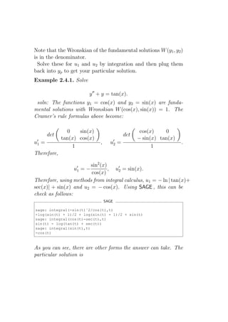 Note that the Wronskian of the fundamental solutions W (y1 , y2 )
is in the denominator.
  Solve these for u1 and u2 by integration and then plug them
back into yp to get your particular solution.
Example 2.4.1. Solve

                         y ′′ + y = tan(x).
 soln: The functions y1 = cos(x) and y2 = sin(x) are funda-
mental solutions with Wronskian W (cos(x), sin(x)) = 1. The
Cramer’s rule formulas above become:

                0    sin(x)                        cos(x)    0
        det                                 det
              tan(x) cos(x)                       − sin(x) tan(x)
u′1 =                         ,     u′2 =                           .
                  1                                     1
Therefore,

                        sin2 (x)
                  u′1
                    =−           , u′2 = sin(x).
                        cos(x)
Therefore, using methods from integral calculus, u1 = − ln | tan(x)+
sec(x)| + sin(x) and u2 = − cos(x). Using SAGE , this can be
check as follows:
                                  SAGE

sage: integral(-sin(t)ˆ2/cos(t),t)
-log(sin(t) + 1)/2 + log(sin(t) - 1)/2 + sin(t)
sage: integral(cos(t)-sec(t),t)
sin(t) - log(tan(t) + sec(t))
sage: integral(sin(t),t)
-cos(t)



As you can see, there are other forms the answer can take. The
particular solution is
 
