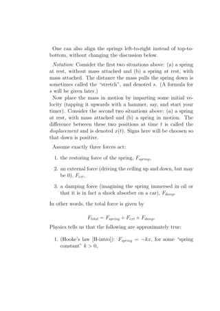 One can also align the springs left-to-right instead of top-to-
bottom, without changing the discussion below.
  Notation: Consider the ﬁrst two situations above: (a) a spring
at rest, without mass attached and (b) a spring at rest, with
mass attached. The distance the mass pulls the spring down is
sometimes called the “stretch”, and denoted s. (A formula for
s will be given later.)
  Now place the mass in motion by imparting some initial ve-
locity (tapping it upwards with a hammer, say, and start your
timer). Consider the second two situations above: (a) a spring
at rest, with mass attached and (b) a spring in motion. The
diﬀerence between these two positions at time t is called the
displacement and is denoted x(t). Signs here will be choosen so
that down is positive.
 Assume exactly three forces act:

  1. the restoring force of the spring, Fspring ,

  2. an external force (driving the ceiling up and down, but may
     be 0), Fext ,

  3. a damping force (imagining the spring immersed in oil or
     that it is in fact a shock absorber on a car), Fdamp .

In other words, the total force is given by

                  Ftotal = Fspring + Fext + Fdamp .
Physics tells us that the following are approximately true:

  1. (Hooke’s law [H-intro]): Fspring = −kx, for some “spring
     constant” k > 0,
 