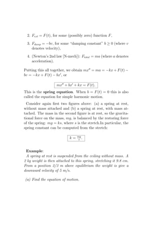 2. Fext = F (t), for some (possibly zero) function F ,

  3. Fdamp = −bv, for some “damping constant” b ≥ 0 (where v
     denotes velocity),

  4. (Newton’s 2nd law [N-mech]): Ftotal = ma (where a denotes
     acceleration).

Putting this all together, we obtain mx′′ = ma = −kx + F (t) −
bv = −kx + F (t) − bx′ , or

                    mx′′ + bx′ + kx = F (t).
This is the spring equation. When b = F (t) = 0 this is also
called the equation for simple harmonic motion.
  Consider again ﬁrst two ﬁgures above: (a) a spring at rest,
without mass attached and (b) a spring at rest, with mass at-
tached. The mass in the second ﬁgure is at rest, so the gravita-
tional force on the mass, mg, is balanced by the restoring force
of the spring: mg = ks, where s is the stretch.In particular, the
spring constant can be computed from the stretch:

                                 mg
                            k=    s .



 Example:
 A spring at rest is suspended from the ceiling without mass. A
2 kg weight is then attached to this spring, stretching it 9.8 cm.
From a position 2/3 m above equilibrium the weight is give a
downward velocity of 5 m/s.

(a) Find the equation of motion.
 