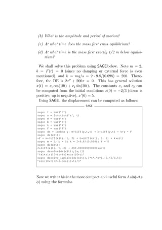 (b) What is the amplitude and period of motion?

(c) At what time does the mass ﬁrst cross equilibrium?

(d) At what time is the mass ﬁrst exactly 1/2 m below equilib-
    rium?

  We shall solve this problem using SAGE below. Note m = 2,
b = F (t) = 0 (since no damping or external force is even
mentioned), and k = mg/s = 2 · 9.8/(0.098) = 200. There-
fore, the DE is 2x′′ + 200x = 0. This has general solution
x(t) = c1 cos(10t) + c2 sin(10t). The constants c1 and c2 can
be computed from the initial conditions x(0) = −2/3 (down is
positive, up is negative), x′ (0) = 5.
  Using SAGE , the displacement can be computed as follows:
                             SAGE

sage: t = var(’t’)
sage: x = function(’x’, t)
sage: m = var(’m’)
sage: b = var(’b’)
sage: k = var(’k’)
sage: F = var(’F’)
sage: de = lambda y: m*diff(y,t,t) + b*diff(y,t) + k*y - F
sage: de(x(t))
-F + m*diff(x(t), t, 2) + b*diff(x(t), t, 1) + k*x(t)
sage: m = 2; b = 0; k = 2*9.8/(0.098); F = 0
sage: de(x(t))
2*diff(x(t), t, 2) + 200.000000000000*x(t)
sage: desolve(de(x(t)),[x,t])
’%k1*sin(10*t)+%k2*cos(10*t)’
sage: desolve_laplace(de(x(t)),["t","x"],[0,-2/3,5])
’sin(10*t)/2-2*cos(10*t)/3’




Now we write this in the more compact and useful form A sin(ωt+
φ) using the formulas
 