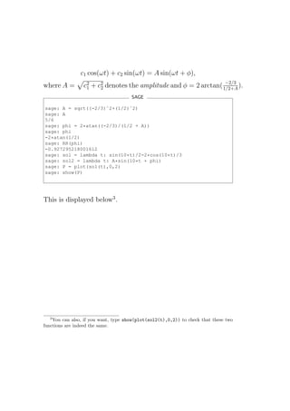 c1 cos(ωt) + c2 sin(ωt) = A sin(ωt + φ),
                                                                  −2/3
where A =        c2 + c2 denotes the amplitude and φ = 2 arctan( 1/2+A ).
                  1    2
                                      SAGE

sage: A = sqrt((-2/3)ˆ2+(1/2)ˆ2)
sage: A
5/6
sage: phi = 2*atan((-2/3)/(1/2 + A))
sage: phi
-2*atan(1/2)
sage: RR(phi)
-0.927295218001612
sage: sol = lambda t: sin(10*t)/2-2*cos(10*t)/3
sage: sol2 = lambda t: A*sin(10*t + phi)
sage: P = plot(sol(t),0,2)
sage: show(P)




This is displayed below3 .




  3
    You can also, if you want, type show(plot(sol2(t),0,2)) to check that these two
functions are indeed the same.
 