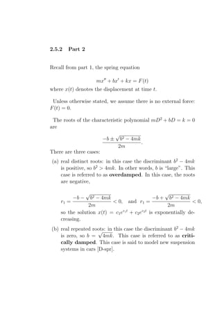 2.5.2   Part 2


Recall from part 1, the spring equation

                     mx′′ + bx′ + kx = F (t)
where x(t) denotes the displacement at time t.

 Unless otherwise stated, we assume there is no external force:
F (t) = 0.

 The roots of the characteristic polynomial mD2 + bD = k = 0
are
                             √
                       −b ± b2 − 4mk
                                       .
                              2m
There are three cases:
(a) real distinct roots: in this case the discriminant b2 − 4mk
    is positive, so b2 > 4mk. In other words, b is “large”. This
    case is referred to as overdamped. In this case, the roots
    are negative,

                 √                                    √
         −b −    b2 − 4mk                        −b + b2 − 4mk
    r1 =                  < 0, and r1 =                           < 0,
                2m                                     2m
    so the solution x(t) = c1 er1 t + c2 er2 t is exponentially de-
    creasing.
(b) real repeated roots: in this case the discriminant b2 − 4mk
                     √
    is zero, so b = 4mk. This case is referred to as criti-
    cally damped. This case is said to model new suspension
    systems in cars [D-spr].
 