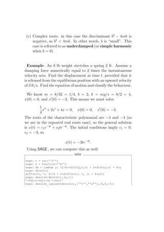 (c) Complex roots: in this case the discriminant b2 − 4mk is
     negative, so b2 < 4mk. In other words, b is “small”. This
     case is referred to as underdamped (or simple harmonic
     when b = 0).


  Example: An 8 lb weight stretches a spring 2 ft. Assume a
damping force numerically equal to 2 times the instantaneous
velocity acts. Find the displacement at time t, provided that it
is released from the equilibrium position with an upward velocity
of 3 ft/s. Find the equation of motion and classify the behaviour.

 We know m = 8/32 = 1/4, b = 2, k = mg/s = 8/2 = 4,
x(0) = 0, and x′ (0) = −3. This means we must solve
         1 ′′
           x + 2x′ + 4x = 0, x(0) = 0, x′ (0) = −3.
         4
The roots of the characteristic polynomial are −4 and −4 (so
we are in the repeated real roots case), so the general solution
is x(t) = c1 e−4t + c2 te−4t . The initial conditions imply c1 = 0,
c2 = −3, so

                         x(t) = −3te−4t .
 Using SAGE , we can compute this as well:
                               SAGE

sage: t = var(‘‘t’’)
sage: x = function(‘‘x’’)
sage: de = lambda y: (1/4)*diff(y,t,t) + 2*diff(y,t) + 4*y
sage: de(x(t))
diff(x(t), t, 2)/4 + 2*diff(x(t), t, 1) + 4*x(t)
sage: desolve(de(x(t)),[x,t])
’(%k2*t+%k1)*%eˆ-(4*t)’
sage: desolve_laplace(de(x(t)),[‘‘t’’,’’x’’],[0,0,-3])
 