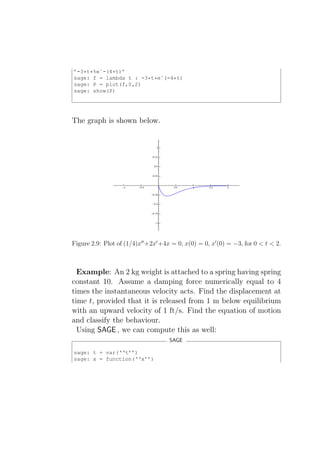 ’-3*t*%eˆ-(4*t)’
sage: f = lambda t : -3*t*eˆ(-4*t)
sage: P = plot(f,0,2)
sage: show(P)




The graph is shown below.




Figure 2.9: Plot of (1/4)x′′ +2x′ +4x = 0, x(0) = 0, x′ (0) = −3, for 0 < t < 2.



  Example: An 2 kg weight is attached to a spring having spring
constant 10. Assume a damping force numerically equal to 4
times the instantaneous velocity acts. Find the displacement at
time t, provided that it is released from 1 m below equilibrium
with an upward velocity of 1 ft/s. Find the equation of motion
and classify the behaviour.
  Using SAGE , we can compute this as well:
                                     SAGE

sage: t = var(‘‘t’’)
sage: x = function(‘‘x’’)
 