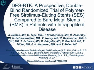 DES-BTK: A Prospective, Double-Blind Randomized Trial of Polymer-Free Sirolimus-Eluting Stents (SES) Compared to Bare Metal Stents (BMS) in Patients with Infrapopliteal Disease A. Rastan, MD, G. Tepe, MD, H. Krankenberg, MD, R. Zahorsky, MD, U. Schwarzwälder, MD,  E. Noory, MD, U. Beschorner, MD, S. Sixt, MD, T. Schwarz, MD, K. Bürgelin, MD, K. Brechtel, MD, T. Tübler, MD, F.-J. Neumann, MD, and T. Zeller, MD From the Herz-Zentrum Bad Krozingen, Bad Krozingen (A.R., U.S., E.N., U.B., S.S., T.S., K.B., F.J.N., T.Z.); Eberhard-Karls-Universität, Tübingen (G.T., K.B.); Universitäres Herz- und Gefäßzentrum Hamburg (H.K., T.T.); Cardiologicum Hamburg (R. Z.) ClinicalTrials.gov number, NCT00664963 