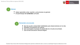Valoran
• Haber aprendido a leer, escribir y comunicarse en general.
• El aprendizaje del contenido curricular.
Demandan una escuela
• Que les ayude a desarrollar habilidades para desenvolverse en la vida.
• Resaltan la enseñanza de valores.
• Que acompañe el proceso de desarrollo de vínculos de amistad.
• Que brinde Educación Sexual Integral.
Tomado de: Pease, M. (Nov. 2022). Presentación de hallazgos sobre ¿Qué dicen los adolescentes sobre su escuela y sus aprendizajes? Proyecto ser adolescente en el Perú
Asistencia Técnica Macrorregional 2023-DES
2
1
 