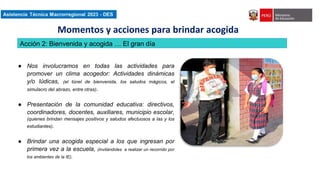 Asistencia Técnica Macroregional 2023-DES
● Nos involucramos en todas las actividades para
promover un clima acogedor: Actividades dinámicas
y/o lúdicas, (el túnel de bienvenida, los saludos mágicos, el
simulacro del abrazo, entre otras).
● Presentación de la comunidad educativa: directivos,
coordinadores, docentes, auxiliares, municipio escolar,
(quienes brindan mensajes positivos y saludos afectuosos a las y los
estudiantes).
● Brindar una acogida especial a los que ingresan por
primera vez a la escuela, (invitándoles a realizar un recorrido por
los ambientes de la IE).
Acción 2: Bienvenida y acogida … El gran día
Momentos y acciones para brindar acogida
 