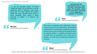 Elías
(2do, Lima Sur, Bajo rendimiento)
(...), soy del municipio escolar. Ya hemos
tratado de hablar con la directora y con los
profesores sobre el bullying y esas cosas.
Dicen que no tienen tiempo. No quieren
hablar del tema. Nosotros cómo vamos a
hacer campaña, cómo vamos a hacer
funcionar el colegio si ni siquiera nos
escuchan.
Micaela
(2do, Lima centro, Alto rendimiento).
Mujer
(4to, Lima centro, bajo rendimiento).
Claro que me encantaría tener información, pero la
escuela como que no me ayuda mucho... No me brinda
la información o el consejo que yo realmente necesito y
para eso recurro a otros medios de comunicación como,
por ejemplo, internet. (...) también una persona mayor
te puede decir las experiencias de la vida que ha
pasado y te puede dar los consejos que realmente tú
necesitas.
Asistencia Técnica Macrorregional 2023-DES
(¿Cómo son las
elecciones?) Puro voto
no más. Tenemos que
votar. En el patio, nada
más. Nos dicen “pongan
en un papelito y
pongan el nombre”
Tomado de: Pease, M. (Nov. 2022). Presentación de hallazgos sobre ¿Qué dicen los adolescentes sobre su escuela y sus aprendizajes? Proyecto ser adolescente en el Perú
 