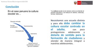 Docente centrada
Transmisionista
Autoexplicada
Autoritaria
Atenta contra el
aprendizaje y contra el
ejercicio ciudadano
*La cultura escolar es la manera como se entiende el
proceso educativo y se traduce en valores, creencias,
formas, tradiciones.
Necesitamos una escuela distinta
y para ello debe cambiar la
cultura escolar centrada en
el adulto, con poco
protagonismo adolescente y
dotarla de sentido para la
formación de ciudadanos y
atender de manera integral a
nuestros adolescentes.
Conclusión
Asistencia Técnica Macrorregional 2023-DES
Función
acreditadora
En el caso peruano la cultura
escolar es…
 