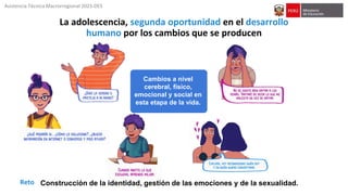 Asistencia Técnica Macrorregional 2023-DES
La adolescencia, segunda oportunidad en el desarrollo
humano por los cambios que se producen
Cambios a nivel
cerebral, físico,
emocional y social en
esta etapa de la vida.
Construcción de la identidad, gestión de las emociones y de la sexualidad.
Reto
 