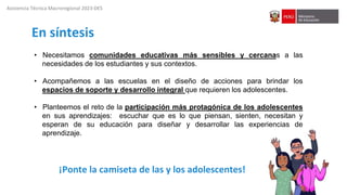 Asistencia Técnica Macroregional 2023-DES
En síntesis
• Necesitamos comunidades educativas más sensibles y cercanas a las
necesidades de los estudiantes y sus contextos.
• Acompañemos a las escuelas en el diseño de acciones para brindar los
espacios de soporte y desarrollo integral que requieren los adolescentes.
• Planteemos el reto de la participación más protagónica de los adolescentes
en sus aprendizajes: escuchar que es lo que piensan, sienten, necesitan y
esperan de su educación para diseñar y desarrollar las experiencias de
aprendizaje.
¡Ponte la camiseta de las y los adolescentes!
 