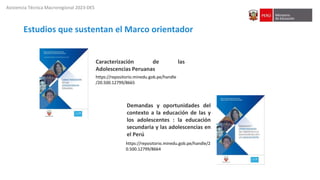 Asistencia Técnica Macroregional 2023-DES
https://repositorio.minedu.gob.pe/handle/2
0.500.12799/8664
Demandas y oportunidades del
contexto a la educación de las y
los adolescentes : la educación
secundaria y las adolescencias en
el Perú
https://repositorio.minedu.gob.pe/handle
/20.500.12799/8665
Caracterización de las
Adolescencias Peruanas
Estudios que sustentan el Marco orientador
 