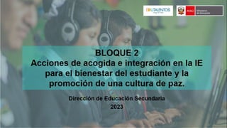 BLOQUE 2
Acciones de acogida e integración en la IE
para el bienestar del estudiante y la
promoción de una cultura de paz.
Enero-febrero 2023
Dirección de Educación
Secundaria
 