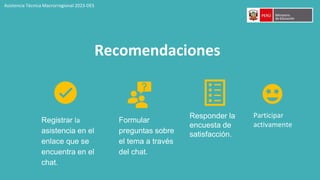 Recomendaciones
Registrar la
asistencia en el
enlace que se
encuentra en el
chat.
Responder la
encuesta de
satisfacción.
Formular
preguntas sobre
el tema a través
del chat.
Asistencia Técnica Macrorregional 2023-DES
Participar
activamente
 