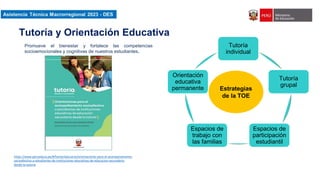 Asistencia Técnica Macroregional 2023-DES
Tutoría
individual
Tutoría
grupal
Espacios de
participación
estudiantil
Espacios de
trabajo con
las familias
Orientación
educativa
permanente Estrategias
de la TOE
https://www.perueduca.pe/#/home/educares/orientaciones-para-el-acompanamiento-
socioafectivo-a-estudiantes-de-instituciones-educativas-de-educacion-secundaria-
desde-la-tutoria
Promueve el bienestar y fortalece las competencias
socioemocionales y cognitivas de nuestros estudiantes.
Tutoría y Orientación Educativa
 