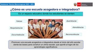Asistencia Técnica Macroregional 2023-DES
Es un espacio educativo donde los estudiantes se sienten:
Felices Queridos/as
Respetados/as
Reconocidos/as
Atendidos/as
Escuchados/as
¿Cómo es una escuela acogedora e integradora?
Promover una escuela acogedora e integradora desde el inicio del año escolar
sienta las bases para construir un clima escolar, que aporte al logro de los
aprendizajes significativos.
 