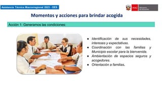 Asistencia Técnica Macroregional 2023-DES
Acción 1: Generamos las condiciones:
● Identificación de sus necesidades,
intereses y expectativas.
● Coordinación con las familias y
Municipio escolar para la bienvenida.
● Ambientación de espacios seguros y
acogedores.
● Orientación a familias.
Momentos y acciones para brindar acogida
 