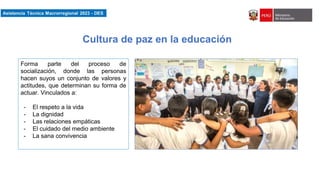 Asistencia Técnica Macroregional 2023-DES
Forma parte del proceso de
socialización, donde las personas
hacen suyos un conjunto de valores y
actitudes, que determinan su forma de
actuar. Vinculados a:
- El respeto a la vida
- La dignidad
- Las relaciones empáticas
- El cuidado del medio ambiente
- La sana convivencia
Cultura de paz en la educación
 